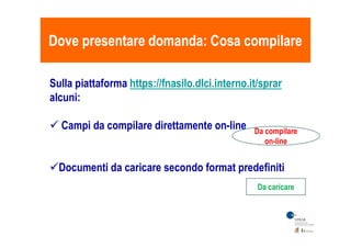 Dove presentare domanda: Cosa compilareDove presentare domanda: Cosa compilare
Sulla piattaforma https://fnasilo.dlci.interno.it/sprar
alcuni:
 Campi da compilare direttamente on-line Campi da compilare direttamente on-line
Documenti da caricare secondo format predefiniti
Da compilare
on-line
Da caricare
 