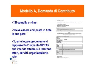 Modello A, Domanda di ContributoModello A, Domanda di Contributo
Si compila on-line
Deve essere compilata in tutte
le sue partile sue parti
L’ente locale proponente vi
rappresenta l’impianto SPRAR
che intende attuare sul territorio:
attori, servizi, organizzazione,
rete
 
