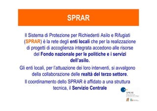SPRARSPRAR
Il Sistema di Protezione per Richiedenti Asilo e Rifugiati
(SPRAR) è la rete degli enti locali che per la realizzazione
di progetti di accoglienza integrata accedono alle risorse
del Fondo nazionale per le politiche e i servizidel Fondo nazionale per le politiche e i servizi
dell’asilo.
Gli enti locali, per l’attuazione dei loro interventi, si avvalgono
della collaborazione delle realtà del terzo settore.
Il coordinamento dello SPRAR è affidato a una struttura
tecnica, il Servizio Centrale
 