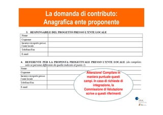 La domanda di contributo:La domanda di contributo:
Anagrafica ente proponenteAnagrafica ente proponente
Attenzione! Compilare in
maniera puntuale questi
campi. In caso di richieste di
integrazione, la
Commissione di Valutazione
scrive a questi riferimenti
 