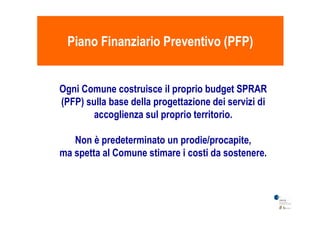 Piano Finanziario Preventivo (PFP)Piano Finanziario Preventivo (PFP)
Ogni Comune costruisce il proprio budget SPRAR
(PFP) sulla base della progettazione dei servizi di
accoglienza sul proprio territorio.accoglienza sul proprio territorio.
Non è predeterminato un prodie/procapite,
ma spetta al Comune stimare i costi da sostenere.
 