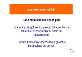 Le spese ammissibiliLe spese ammissibili
Sono ammissibili le spese per:
-Garantire i singoli servizi previsti (di accoglienza-Garantire i singoli servizi previsti (di accoglienza
materiale, di assistenza, di tutela, di
integrazione)
-Coprire il personale necessario a garantire
l’erogazione dei servizi
 