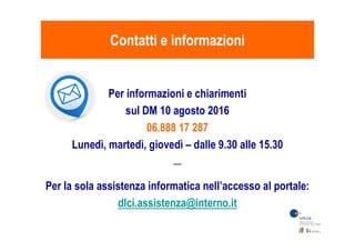 Per informazioni e chiarimenti
sul DM 10 agosto 2016
06.888 17 287
Contatti e informazioniContatti e informazioni
06.888 17 287
Lunedì, martedì, giovedì – dalle 9.30 alle 15.30
*****
Per la sola assistenza informatica nell’accesso al portale:
dlci.assistenza@interno.it
 