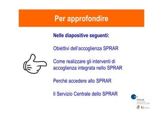 Per approfondirePer approfondire
Nelle diapositive seguenti:
Obiettivi dell’accoglienza SPRAR
Come realizzare gli interventi di
accoglienza integrata nello SPRAR
Perché accedere allo SPRAR
Il Servizio Centrale dello SPRAR
 
