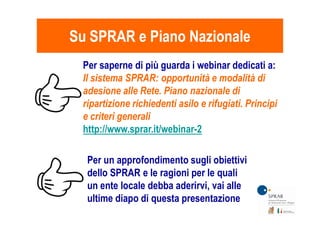Su SPRAR e Piano NazionaleSu SPRAR e Piano Nazionale
Per saperne di più guarda i webinar dedicati a:
Il sistema SPRAR: opportunità e modalità di
adesione alle Rete. Piano nazionale di
ripartizione richiedenti asilo e rifugiati. Principi
e criteri generali
Per un approfondimento sugli obiettivi
dello SPRAR e le ragioni per le quali
un ente locale debba aderirvi, vai alle
ultime diapo di questa presentazione
e criteri generali
http://www.sprar.it/webinar-2
 