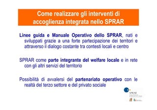 Linee guida e Manuale Operativo dello SPRAR, nati e
sviluppati grazie a una forte partecipazione dei territori e
attraverso il dialogo costante tra contesti locali e centro
Come realizzare gli interventi diCome realizzare gli interventi di
accoglienza integrata nello SPRARaccoglienza integrata nello SPRAR
SPRAR come parte integrante del welfare locale e in rete
con gli altri servizi del territorio
Possibilità di avvalersi del partenariato operativo con le
realtà del terzo settore e del privato sociale
 