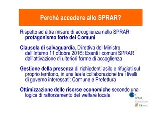 Rispetto ad altre misure di accoglienza nello SPRAR
protagonismo forte dei Comuni
Clausola di salvaguardia, Direttiva del Ministro
dell’Interno 11 ottobre 2016: Esenti i comuni SPRAR
dall’attivazione di ulteriori forme di accoglienza
Perché accedere allo SPRAR?Perché accedere allo SPRAR?
dall’attivazione di ulteriori forme di accoglienza
Gestione della presenza di richiedenti asilo e rifugiati sul
proprio territorio, in una leale collaborazione tra i livelli
di governo interessati: Comune e Prefettura
Ottimizzazione delle risorse economiche secondo una
logica di rafforzamento del welfare locale
 