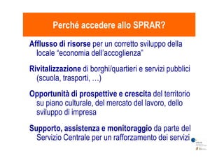 Afflusso di risorse per un corretto sviluppo della
locale “economia dell’accoglienza”
Rivitalizzazione di borghi/quartieri e servizi pubblici
(scuola, trasporti, …)
Perché accedere allo SPRAR?Perché accedere allo SPRAR?
(scuola, trasporti, …)
Opportunità di prospettive e crescita del territorio
su piano culturale, del mercato del lavoro, dello
sviluppo di impresa
Supporto, assistenza e monitoraggio da parte del
Servizio Centrale per un rafforzamento dei servizi
 