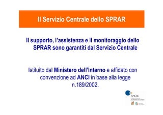 Il supporto, l’assistenza e il monitoraggio dello
SPRAR sono garantiti dal Servizio Centrale
Il Servizio Centrale dello SPRARIl Servizio Centrale dello SPRAR
Istituito dal Ministero dell’Interno e affidato con
convenzione ad ANCI in base alla legge
n.189/2002.
 