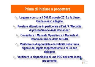 Prima di iniziare a progettarePrima di iniziare a progettare
Leggere con cura il DM 10 agosto 2016 e le Linee
Guida a esso allegate
Prestare attenzione in particolare all’art. 9 “Modalità
di presentazione della domanda”
Consultare il Manuale Operativo e il Manuale diConsultare il Manuale Operativo e il Manuale di
Rendicontazione dello SPRAR
Verificare la disponibilità e la validità della firma
digitale del legale rappresentante o di un suo
delegato
Verificare la disponibilità di una PEC dell’ente locale
proponente
 