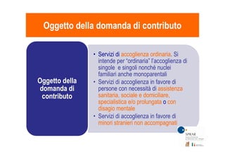 • Servizi di accoglienza ordinariaaccoglienza ordinaria. Si
intende per “ordinaria” l’accoglienza di
singole e singoli nonché nuclei
familiari anche monoparentali
• Servizi di accoglienza in favore diOggetto dellaOggetto della
Oggetto della domanda di contributoOggetto della domanda di contributo
• Servizi di accoglienza in favore di
persone con necessità di assistenzaassistenza
sanitaria, sociale e domiciliare,sanitaria, sociale e domiciliare,
specialistica e/o prolungataspecialistica e/o prolungata o concon
disagio mentaledisagio mentale
• Servizi di accoglienza in favore di
minori stranieri non accompagnatiminori stranieri non accompagnati
Oggetto dellaOggetto della
domanda didomanda di
contributocontributo
 