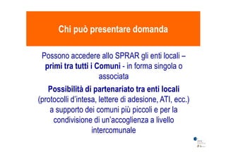 Chi può presentare domandaChi può presentare domanda
Possono accedere allo SPRAR gli enti locali –
primi tra tutti i Comuniprimi tra tutti i Comuni - in forma singola o
associataassociata
Possibilità di partenariato tra enti localiPossibilità di partenariato tra enti locali
(protocolli d’intesa, lettere di adesione, ATI, ecc.)
a supporto dei comuni più piccoli e per la
condivisione di un’accoglienza a livello
intercomunale
 