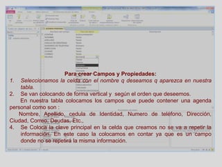 Para crear Campos y Propiedades:
1. Seleccionamos la celda con el nombre q deseamos q aparezca en nuestra
tabla.
2. Se van colocando de forma vertical y según el orden que deseemos.
En nuestra tabla colocamos los campos que puede contener una agenda
personal como son :
Nombre, Apellido, cedula de Identidad, Numero de teléfono, Dirección,
Ciudad, Correo, Deudas, Etc.,
4. Se Coloca la clave principal en la celda que creamos no se va a repetir la
información. En este caso la colocamos en contar ya que es un campo
donde no se repetirá la misma información.
 