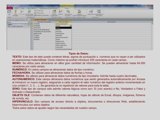 Tipos de Datos:
TEXTO: Este tipo de dato puede contener letras, signos de puntuación o números que no vayan a ser utilizados
en operaciones matemáticas. Como máximo se podrán introducir 255 caracteres en cada campo.
MEMO: Se utiliza para almacenar en ellos gran cantidad de información. Se pueden almacenar hasta 64.000
caracteres por cada campo.
NUMÉRICO: En estos campos se almacenan datos de tipo numérico.
FECHA/HORA: Se utilizan para almacenar datos de fechas y horas.
MONEDA: Se utilizan para almacenar datos numéricos de tipo monetario. Admite hasta cuatro decimales.
AUTONUMERICO: Este campo almacena datos numéricos que serán generados automáticamente por Access
al introducir un nuevo registro, asignando a cada registro el valor numérico del registro anterior incrementado en
una unidad (1, 2, 3, ...). Se garantiza la no repetición de valores para toda la tabla.
SÍ/NO: Este tipo de campos sólo admite valores lógicos como son: Sí (con acento) o No, Verdadero o Falso y
Activado o Desactivado.
OBJETO OLE: Contienen datos de diferente naturaleza, hojas de cálculo de Excel, dibujos, imágenes, ficheros
de sonido, etc.
HIPERVÍNCULO: Son campos de acceso directo a objetos, documentos o direcciones Web, estableciendo
hipervínculos con estos objetos.
Todos estos datos se ajustan según las necesidades de nuestro campo.
 