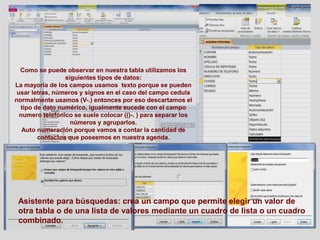 Como se puede observar en nuestra tabla utilizamos los
siguientes tipos de datos:
La mayoría de los campos usamos texto porque se pueden
usar letras, números y signos en el caso del campo cedula
normalmente usamos (V-.) entonces por eso descartamos el
tipo de dato numérico, igualmente sucede con el campo
numero telefónico se suele colocar (()-. ) para separar los
números y agruparlos.
Auto numeración porque vamos a contar la cantidad de
contactos que poseemos en nuestra agenda.
Asistente para búsquedas: crea un campo que permite elegir un valor de
otra tabla o de una lista de valores mediante un cuadro de lista o un cuadro
combinado.
 