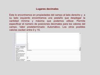 Lugares decimales
Este lo encontramos en propiedades del campo al lado derecho y a
su lado izquierdo encontramos una pestaño que desplegar la
cantidad mínima y máxima que podemos utilizar. Permite
especificar el número de posiciones decimales para los valores del
campo. Valor predeterminado: Automático. Los otros posibles
valores oscilan entre 0 y 15.
 