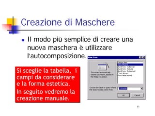 Creazione di Maschere
    Il modo più semplice di creare una
    nuova maschera è utilizzare
    l’autocomposizione.

Si sceglie la tabella, i
campi da considerare
e la forma estetica.
In seguito vedremo la
creazione manuale.
                                         11
 