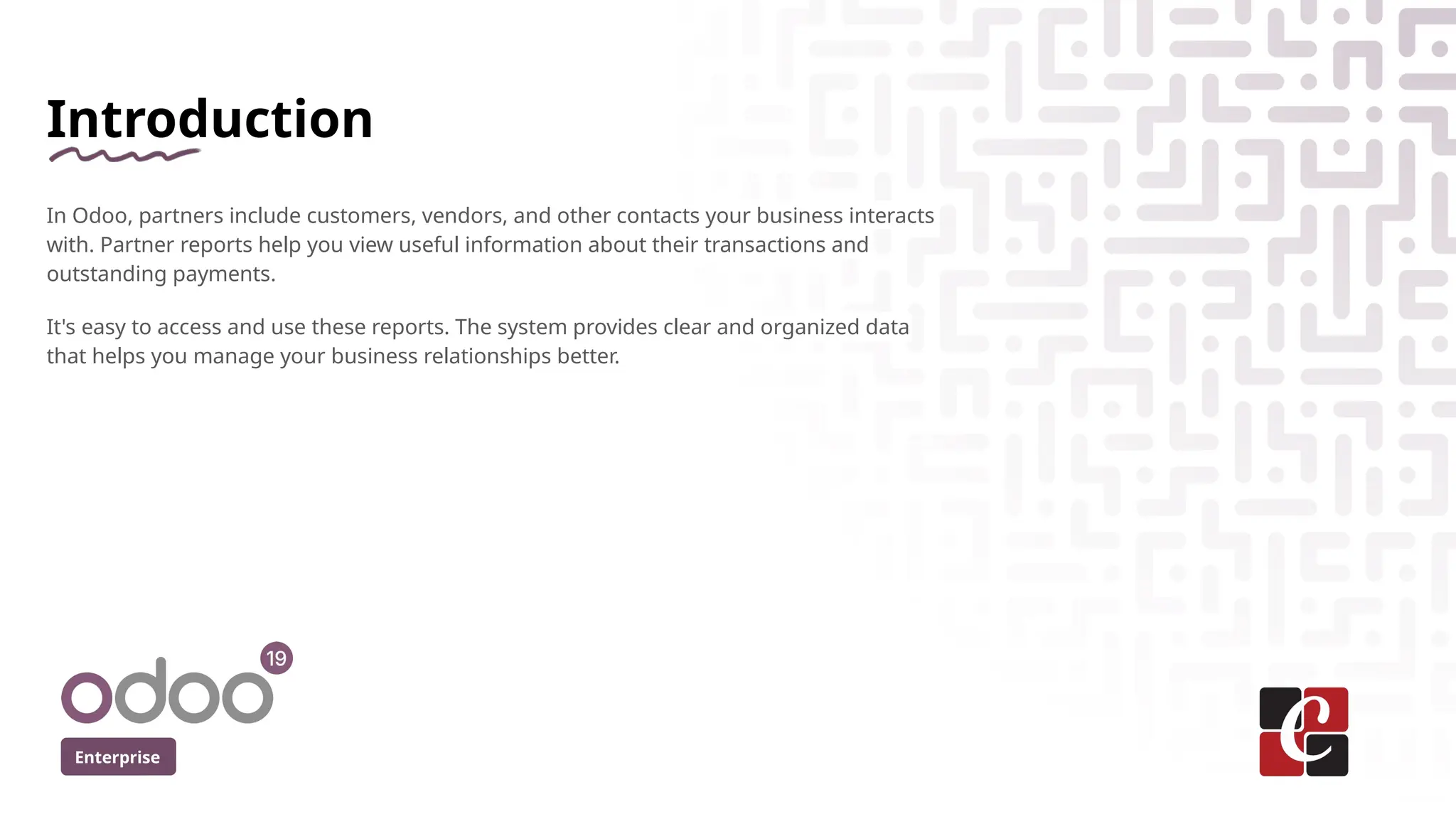 Introduction
In Odoo, partners include customers, vendors, and other contacts your business interacts
with. Partner reports help you view useful information about their transactions and
outstanding payments.
It's easy to access and use these reports. The system provides clear and organized data
that helps you manage your business relationships better.
Enterprise
 