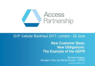GVF Cellular Backhaul 2017, London - 22 June
New Customer Base,
New Obligations:
The Example of the GDPR
By Anna Guégan,
Manager, Policy and Market Access – CIPP/E
Access Partnership 2017
 