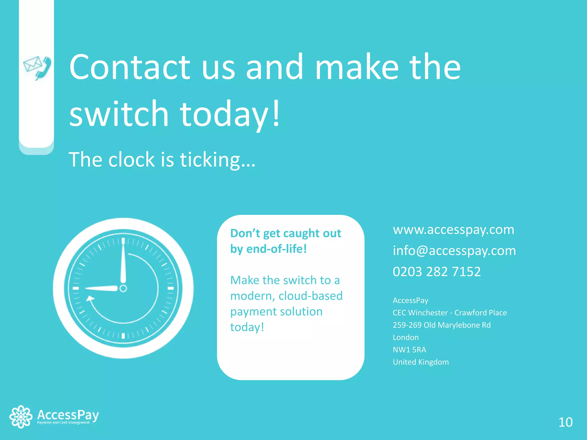 Contact us and make the 
switch today! 
The clock is ticking… 
Don’t get caught out 
by end-of-life! 
Make the switch to a 
modern, cloud-based 
payment solution 
today! 
www.accesspay.com 
info@accesspay.com 
0203 282 7152 
AccessPay 
CEC Winchester - Crawford Place 
259-269 Old Marylebone Rd 
London 
NW1 5RA 
United Kingdom 
www.accesspay.com | info@accesspay.com | © AccessPay 2014 10 10 
