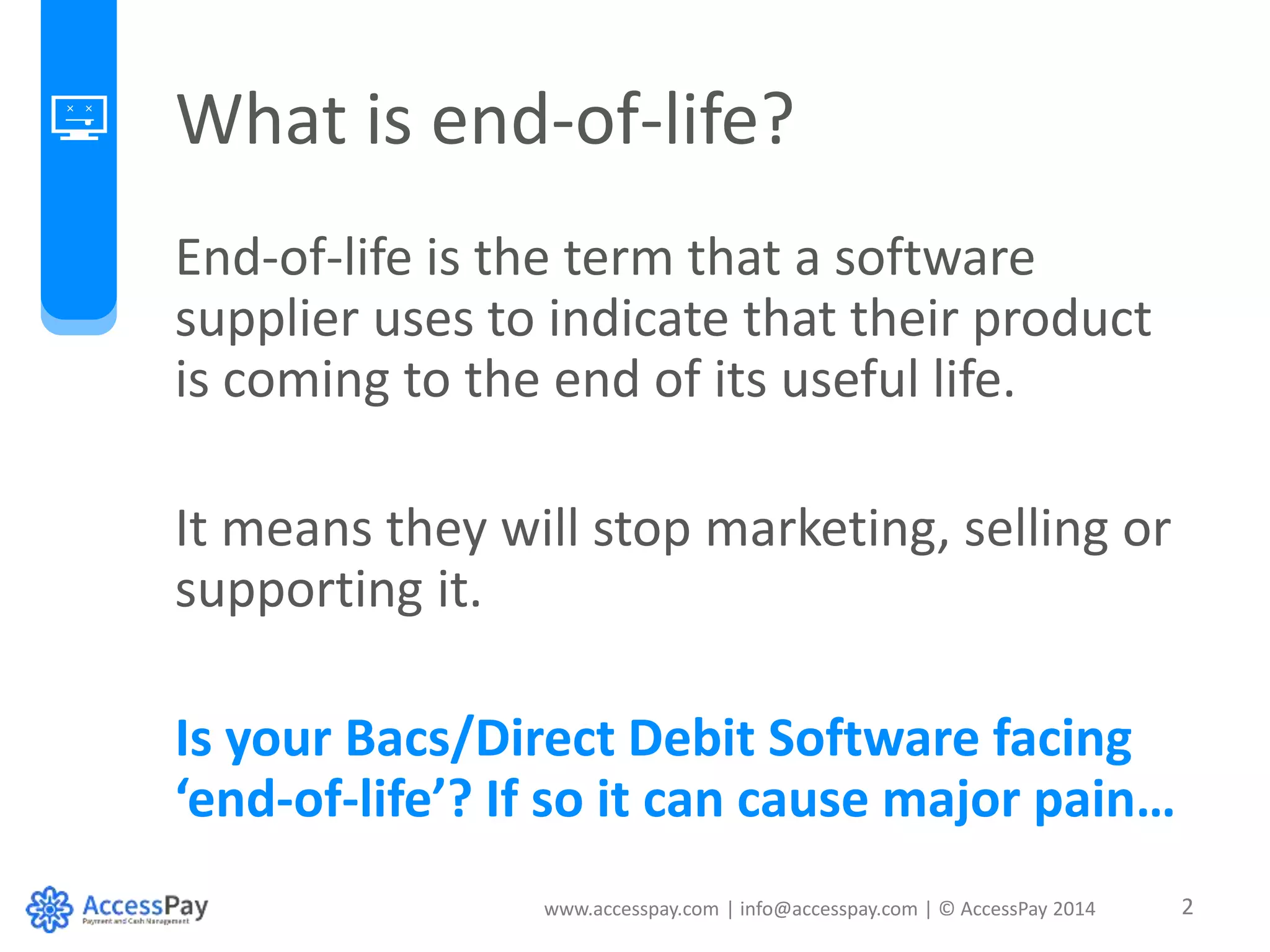 What is end-of-life? 
End-of-life is the term that a software 
supplier uses to indicate that their product 
is coming to the end of its useful life. 
It means they will stop marketing, selling or 
supporting it. 
Is your Bacs/Direct Debit Software facing 
‘end-of-life’? If so it can cause major pain… 
www.accesspay.com | info@accesspay.com | © AccessPay 2014 2 
 