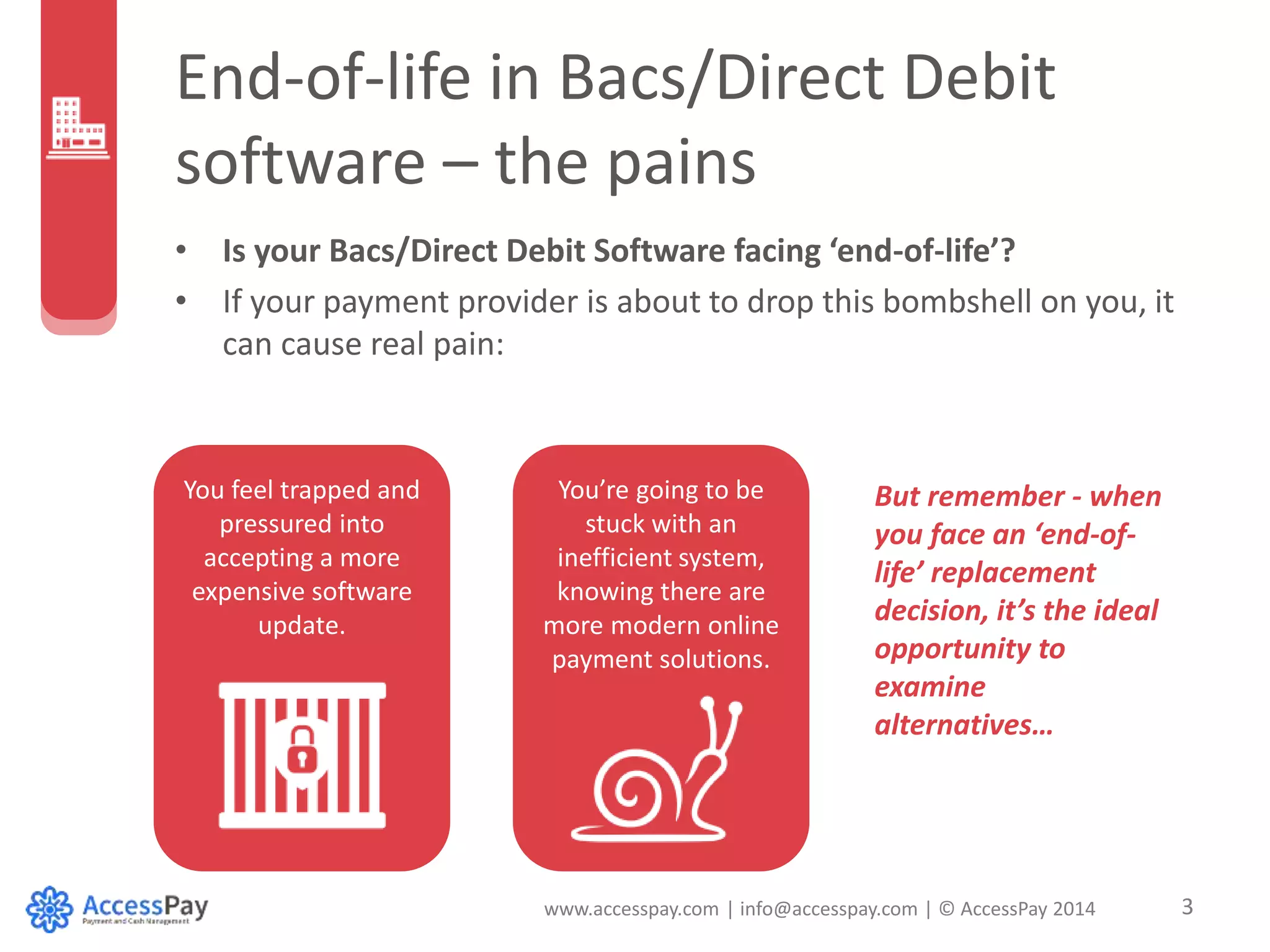 End-of-life in Bacs/Direct Debit 
software – the pains 
• Is your Bacs/Direct Debit Software facing ‘end-of-life’? 
• If your payment provider is about to drop this bombshell on you, it 
www.accesspay.com | info@accesspay.com | © AccessPay 2014 3 
can cause real pain: 
You feel trapped and 
pressured into 
accepting a more 
expensive software 
update. 
You’re going to be 
stuck with an 
inefficient system, 
knowing there are 
more modern online 
payment solutions. 
But remember - when 
you face an ‘end-of-life’ 
replacement 
decision, it’s the ideal 
opportunity to 
examine 
alternatives… 
 