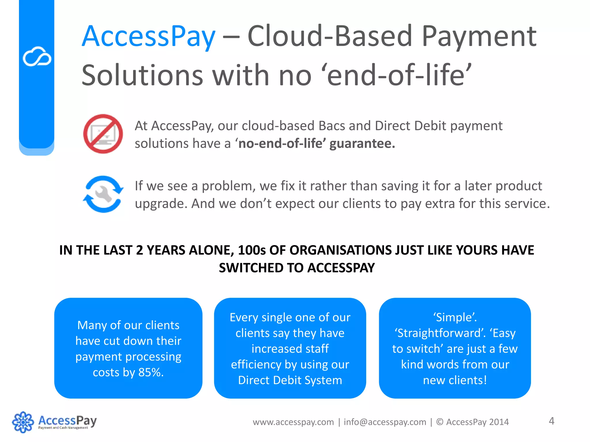 AccessPay – Cloud-Based Payment 
Solutions with no ‘end-of-life’ 
At AccessPay, our cloud-based Bacs and Direct Debit payment 
solutions have a ‘no-end-of-life’ guarantee. 
If we see a problem, we fix it rather than saving it for a later product 
upgrade. And we don’t expect our clients to pay extra for this service. 
IN THE LAST 2 YEARS ALONE, 100s OF ORGANISATIONS JUST LIKE YOURS HAVE 
SWITCHED TO ACCESSPAY 
www.accesspay.com | info@accesspay.com | © AccessPay 2014 4 
Many of our clients 
have cut down their 
payment processing 
costs by 85%. 
Every single one of our 
clients say they have 
increased staff 
efficiency by using our 
Direct Debit System 
‘Simple’. 
‘Straightforward’. ‘Easy 
to switch’ are just a few 
kind words from our 
new clients! 
 