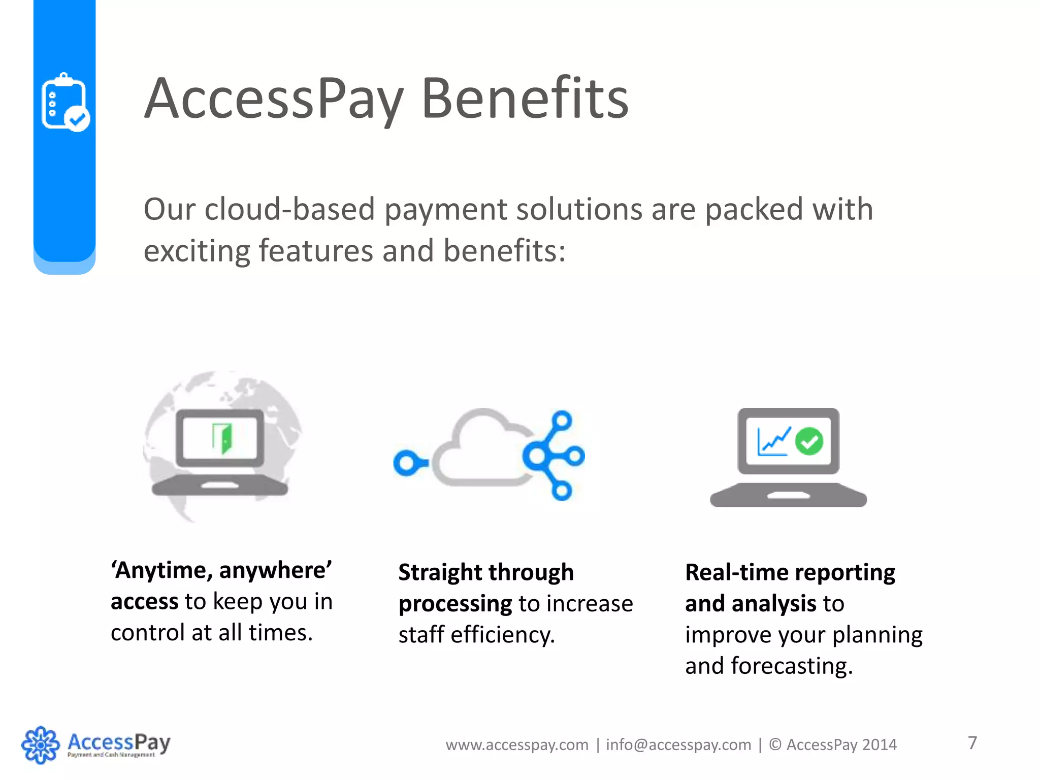 AccessPay Benefits 
Our cloud-based payment solutions are packed with 
exciting features and benefits: 
www.accesspay.com | info@accesspay.com | © AccessPay 2014 7 
‘Anytime, anywhere’ 
access to keep you in 
control at all times. 
Straight through 
processing to increase 
staff efficiency. 
Real-time reporting 
and analysis to 
improve your planning 
and forecasting. 
 