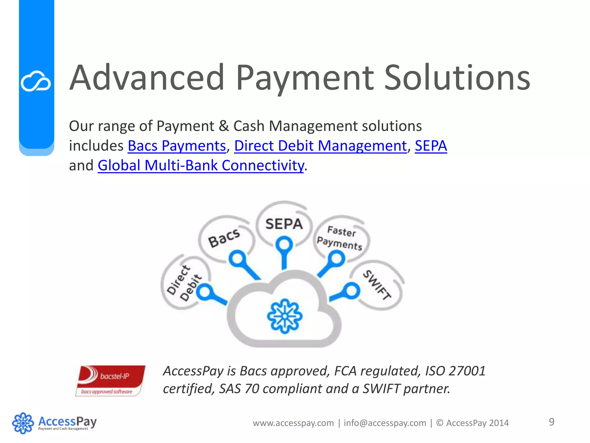 Advanced Payment Solutions 
Our range of Payment & Cash Management solutions 
includes Bacs Payments, Direct Debit Management, SEPA 
and Global Multi-Bank Connectivity. 
AccessPay is Bacs approved, FCA regulated, ISO 27001 
certified, SAS 70 compliant and a SWIFT partner. 
www.accesspay.com | info@accesspay.com | © AccessPay 2014 9 
 