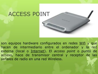 ACCESS POINT




son equipos hardware configurados en redes Wifi y que
hacen de intermediario entre el ordenador y la red
externa (local o Internet). El access point o punto de
acceso, hace de transmisor central y receptor de las
señales de radio en una red Wireless.
 