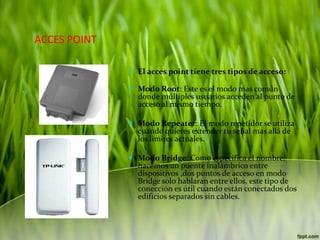 ACCES POINT
 El acces point tiene tres tipos de acceso:
 Modo Root: Este es el modo mas común
donde múltiples usuarios acceden al punto de
acceso al mismo tiempo.
 Modo Repeater: El modo repetidor se utiliza

cuando quieres extender tu señal mas allá de
los limites actuales.

 Modo Bridge: Como especifica el nombre,
hacemos un puente inalámbrico entre
dispositivos ,dos puntos de acceso en modo
Bridge solo hablaran entre ellos, este tipo de

conección es útil cuando están conectados dos
edificios separados sin cables.

 