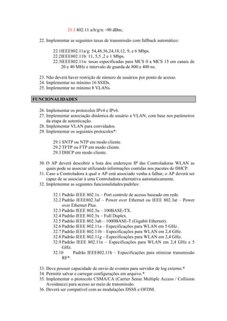 21.1 802.11 a/b/g/n: -90 dBm; 
22. Implementar as seguintes taxas de transmissão com fallback automático: 
22.1IEEE802.11a/g: 54,48,36,24,18,12, 9, e 6 Mbps. 
22.2IEEE802.11b: 11, 5,5 ,2 e 1 Mbps. 
22.3IEEE802.11n: taxas especificadas para MCS 0 a MCS 15 em canais de 20 e 40 MHz e intervalo de guarda de 800 e 400 ns. 
23. Não deverá haver restrição de número de usuários por ponto de acesso. 
24. Implementar no mínimo 16 SSIDs. 
25. Implementar no mínimo 8 VLANs. FUNCIONALIDADES 
26. Implementar os protocolos IPv4 e IPv6. 
27. Implementar associação dinâmica de usuário a VLAN, com base nos parâmetros da etapa de autenticação. 
28. Implementar VLAN para convidados. 
29. Implementar os seguintes protocolos*: 
29.1 SNTP ou NTP em modo cliente. 
29.2 TFTP ou FTP em modo cliente. 
29.3 DHCP em modo cliente. 
30. O AP deverá descobrir a lista dos endereços IP das Controladoras WLAN as quais pode se associar utilizando informações contidas nos pacotes de DHCP. 
31. Caso a Controladora à qual o AP está associado venha a falhar, o AP deverá ser capaz de se associar à uma Controladora alternativa automaticamente. 
32. Implementar as seguintes funcionalidades/padrões: 
32.1 Padrão IEEE 802.1x – Port controle de acesso baseado em rede. 
32.2 Padrão IEEE802.3af – Power over Ethernet ou IEEE 802.3at – Power over Ethernet Plus. 
32.3 Padrão IEEE 802.3u – 100BASE-TX. 
32.4 Padrão IEEE 802.3x – Full Duplex. 
32.5 Padrão IEEE 802.3ab – 1000BASE-T (Gigabit Ethernet). 
32.6 Padrão IEEE 802.11a – Especificações para WLAN em 5 GHz . 
32.7 Padrão IEEE 802.11b – Especificações para WLAN em 2,4 GHz. 
32.8 Padrão IEEE 802.11g – Especificações para WLAN em 2,4 GHz. 
32.9 Padrão IEEE 802.11n – Especificações para WLAN em 2,4 GHz e 5 GHz. 
32.10 Padrão IEEE802.11h – Especificações para otimizar transmissão RF*. 
33. Deve possuir capacidade de envio de eventos para servidor de log externo.* 
34. Permitir salvar e carregar configurações em arquivo.* 
35. Implementar o protocolo CSMA/CA (Carrier Sense Multiple Access / Collision Avoidance) para acesso ao meio de transmissão. 
36. Deverá ser compatível com as modulações DSSS e OFDM.  