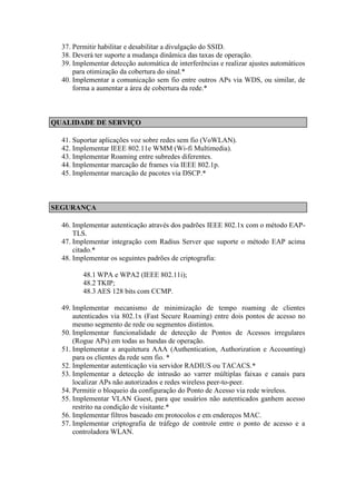 37. Permitir habilitar e desabilitar a divulgação do SSID. 
38. Deverá ter suporte a mudança dinâmica das taxas de operação. 
39. Implementar detecção automática de interferências e realizar ajustes automáticos para otimização da cobertura do sinal.* 
40. Implementar a comunicação sem fio entre outros APs via WDS, ou similar, de forma a aumentar a área de cobertura da rede.* 
QUALIDADE DE SERVIÇO 
41. Suportar aplicações voz sobre redes sem fio (VoWLAN). 
42. Implementar IEEE 802.11e WMM (Wi-fi Multimedia). 
43. Implementar Roaming entre subredes diferentes. 
44. Implementar marcação de frames via IEEE 802.1p. 
45. Implementar marcação de pacotes via DSCP.* 
SEGURANÇA 
46. Implementar autenticação através dos padrões IEEE 802.1x com o método EAP- TLS. 
47. Implementar integração com Radius Server que suporte o método EAP acima citado.* 
48. Implementar os seguintes padrões de criptografia: 
48.1 WPA e WPA2 (IEEE 802.11i); 
48.2 TKIP; 
48.3 AES 128 bits com CCMP. 
49. Implementar mecanismo de minimização de tempo roaming de clientes autenticados via 802.1x (Fast Secure Roaming) entre dois pontos de acesso no mesmo segmento de rede ou segmentos distintos. 
50. Implementar funcionalidade de detecção de Pontos de Acessos irregulares (Rogue APs) em todas as bandas de operação. 
51. Implementar a arquitetura AAA (Authentication, Authorization e Accounting) para os clientes da rede sem fio. * 
52. Implementar autenticação via servidor RADIUS ou TACACS.* 
53. Implementar a detecção de intrusão ao varrer múltiplas faixas e canais para localizar APs não autorizados e redes wireless peer-to-peer. 
54. Permitir o bloqueio da configuração do Ponto de Acesso via rede wireless. 
55. Implementar VLAN Guest, para que usuários não autenticados ganhem acesso restrito na condição de visitante.* 
56. Implementar filtros baseado em protocolos e em endereços MAC. 
57. Implementar criptografia de tráfego de controle entre o ponto de acesso e a controladora WLAN. 
 