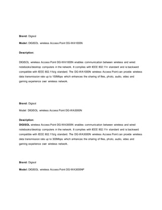Brand: Digisol
Model: DIGISOL wireless Access Point DG-WA1000N
Description:
DIGISOL wireless Access Point DG-WA1000N enables communication between wireless and wired
notebooks/desktop computers in the network. It complies with IEEE 802.11n standard and is backward
compatible with IEEE 802.11b/g standard. The DG-WA1000N wireless Access Point can provide wireless
data transmission rate up to 150Mbps which enhances the sharing of files, photo, audio, video and
gaming experience over wireless network.
Brand: Digisol
Model: DIGISOL wireless Access Point DG-WA3000N
Description:
DIGISOL wireless Access Point DG-WA3000N enables communication between wireless and wired
notebooks/desktop computers in the network. It complies with IEEE 802.11n standard and is backward
compatible with IEEE 802.11b/g standard. The DG-WA3000N wireless Access Point can provide wireless
data transmission rate up to 300Mbps which enhances the sharing of files, photo, audio, video and
gaming experience over wireless network.
Brand: Digisol
Model: DIGISOL wireless Access Point DG-WA3000NP
 