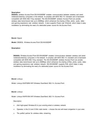 Description:
DIGISOL wireless Access Point DG-WA3000NP enables communication between wireless and wired
notebooks/desktop computers in the network. It complies with IEEE 802.11n standard and is backward
compatible with IEEE 802.11b/g standard. The DG-WA3000NP wireless Access Point can provide
wireless data transmission rate up to 300Mbps which enhances the sharing of files, photo, audio, video
and gaming experience over wireless network.. It also supports Power over Ethernet, which helps in easy
installation by eliminating the need of a dedicated power source for the Access Point.
Brand: Digisol
Model: DIGISOL Wireless Access Point DG-WA3002NP
Description:
DIGISOL Wireless Access Point DG-WA3002NP enables communication between wireless and wired
notebooks/desktop computers in the network. It complies with IEEE 802.11n standard and is backward
compatible with IEEE 802.11b/g standard. The DG-WA3002NP wireless Access Point can provide
wireless data transmission rate up to 300Mbps which enhances the sharing of files, photo, audio, video
and gaming experience over wireless network. DG-WA3002NP supports PoE, which helps in easy
installation by eliminating the need of a dedicated power source for the Access Point.
Brand: Linksys
Model: Linksys WAP300N WiFi Wireless Dual-Band 802.11n Access Point
Brand: Linksys
Model: Linksys WAP610N WiFi Wireless Dual-Band 802.11n Access Point
Description:
 Add high-speed Wireless-N to your existing wired or wireless network
 Operates in the 2.4 and 5 GHz radio bands -- choose the one with least congestion in your area
 The perfect partner for wireless video streaming
 