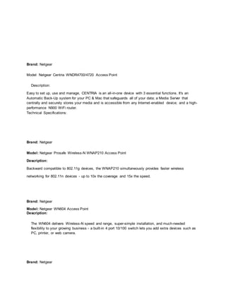 Brand: Netgear
Model: Netgear Centria WNDR4700/4720 Access Point
Description:
Easy to set up, use and manage, CENTRIA is an all-in-one device with 3 essential functions. It's an
Automatic Back-Up system for your PC & Mac that safeguards all of your data; a Media Server that
centrally and securely stores your media and is accessible from any Internet-enabled device; and a high-
performance N900 WiFi router.
Technical Specifications:
Brand: Netgear
Model: Netgear Prosafe Wireless-N WNAP210 Access Point
Description:
Backward compatible to 802.11g devices, the WNAP210 simultaneously provides faster wireless
networking for 802.11n devices - up to 10x the coverage and 15x the speed.
Brand: Netgear
Model: Netgear WN604 Access Point
Description:
The WN604 delivers Wireless-N speed and range, super-simple installation, and much-needed
flexibility to your growing business - a built-in 4 port 10/100 switch lets you add extra devices such as
PC, printer, or web camera.
Brand: Netgear
 