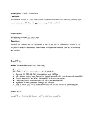 Model: Netgear WN802T Access Point
Description:
The WN802T Wireless-N Access Point extends your home or small business network by providing high
speed access up to 300 Mbps with gigabit wired support at the backend.
Brand: Netgear
Model: Netgear WNAP 320 Access Point
Description:
Get up to 15x the speed and 10x the coverage of 802.11a and 802.11g networks with Wireless-N. The
single-band WNAP320 also delivers full enterprise security features including WPA, WPA2, and rogue
AP detection.
Brand: TP-Link
Model: Tp-link Outdoor Access Point (tl-wa7510n)
Description:
5GHz 150Mbps Outdoor Wireless Access PointTL-WA7510N
 Complies with IEEE 802.11a/n, wireless speed up to 150Mbps
 5GHz solution ensures fewer disturbances caused by other 2.4GHz radio devices and more stable
 Outdoor weatherproof and 4000V lightning/15KV ESD protection design
 15dBi dual-polarized antenna to build long distance Wi-Fi connection
 High Power to boost your signal coverage and link speed
 Up to 60 meters (200 feet) of flexible deployment with included Power over Ethernet Injector
Brand: TP-Link
Model: TP-Link TL-WA5210G Outdoor High Power Wireless Access Point
 