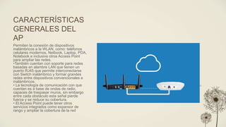 CARACTERÍSTICAS
GENERALES DEL
AP
Permiten la conexión de dispositivos
inalámbricos a la WLAN, como: teléfonos
celulares modernos, Netbook, Laptop, PDA,
Notebook e inclusive otros Access Point
para ampliar las redes.
•También cuentan con soporte para redes
basadas en alambre LAN que tienen un
puerto RJ45 que permite interconectarse
con Switch inalámbrico y formar grandes
redes entre dispositivos convencionales e
inalámbricos.
• La tecnología de comunicación con que
cuentan es a base de ondas de radio,
capaces de traspasar muros, sin embargo
entre cada obstáculo esta señal pierde
fuerza y se reduce su cobertura.
• El Access Point puede tener otros
servicios integrados como expansor de
rango y ampliar la cobertura de la red
 