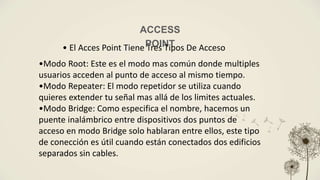 ACCESS
POINT
• El Acces Point Tiene Tres Tipos De Acceso
•Modo Root: Este es el modo mas común donde multiples
usuarios acceden al punto de acceso al mismo tiempo.
•Modo Repeater: El modo repetidor se utiliza cuando
quieres extender tu señal mas allá de los limites actuales.
•Modo Bridge: Como especifica el nombre, hacemos un
puente inalámbrico entre dispositivos dos puntos de
acceso en modo Bridge solo hablaran entre ellos, este tipo
de conección es útil cuando están conectados dos edificios
separados sin cables.
 