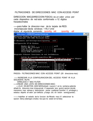 FILTRACIONES DE DIRECCIONES MAC CON ACCESS POINT

DIRECCION MAC(DIRECCION FISICA): es un valor unico por
cada dispositivo de red esta conformado x 12 digitos
hexadecimales

-----para hallar la direccion mac de la tarjeta de RED:
 inicio/ejecutar (tecla windows + R) // cmd
digitar el siguiente comando: ipconfig /all       ipconfig               -all




PASOS-- FILTRACIONES MAC CON ACCESS POINT (28 direcciona mac)

 ----- INGRESAR A LA CONFIGURACION DEL ACCESS POINT IR A LA
SIGUIENTE RUTA:
      WIRELESS /// MAC FILTER
-----CREAR UNA LISTA DE DIRECCIONES MAC:
    ----CLIC EN BOTON ADD NEW(añadir nuevo) // en la ventana saliente
añadir la direccion mac (mayuscula /// separado pox guion) opcion donde
mensiona mac adress y descripcion poner cualquier nombre /// privilegio y
estatus dejarlo el valor por defecto y luego clic en boton save(guardar)

--------habilitar el estado de la funcion de filtrado mac //// selecionar la
opcion Deny (deengar a todos los que no estan en la lista)
 