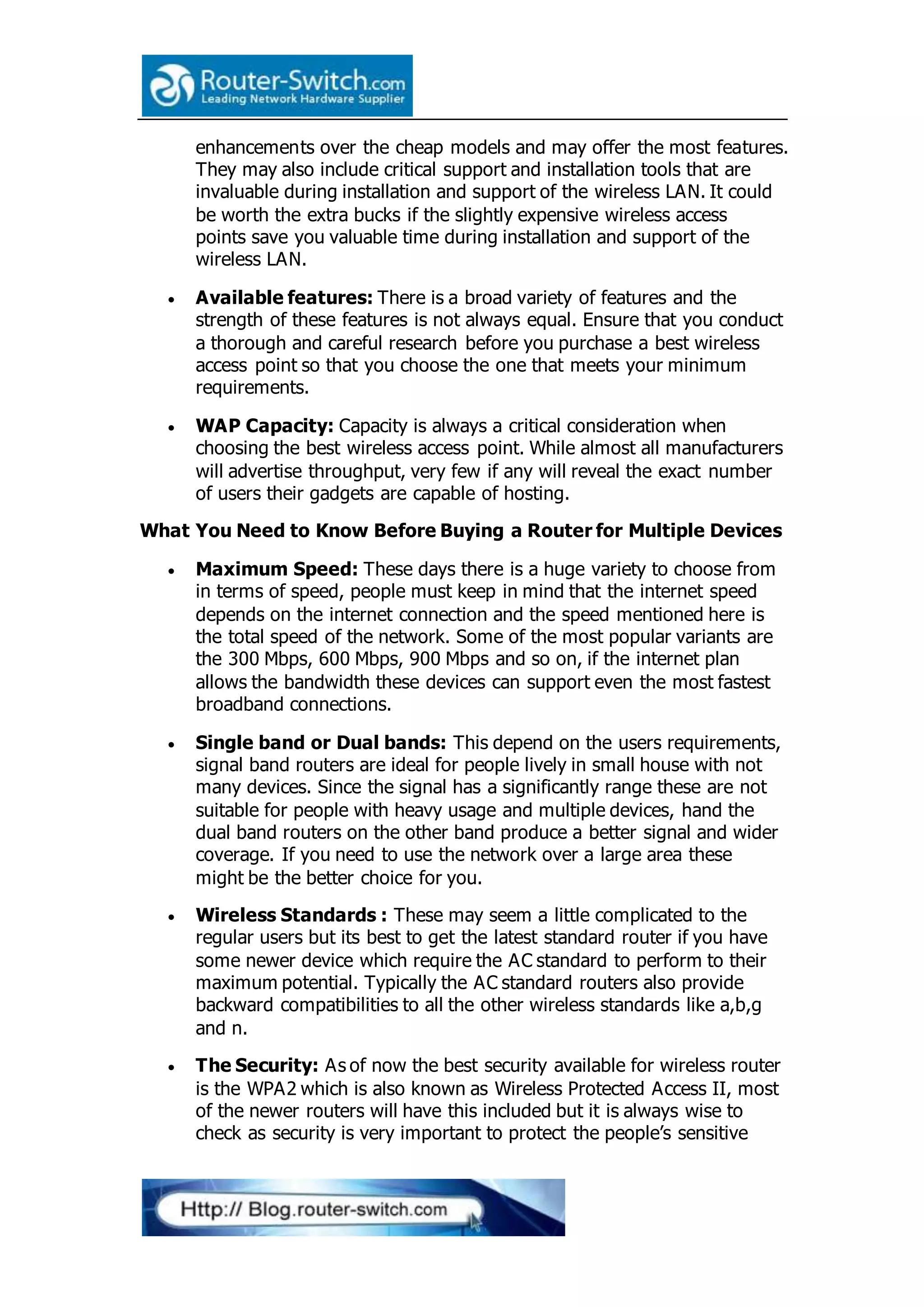 enhancements over the cheap models and may offer the most features.
They may also include critical support and installation tools that are
invaluable during installation and support of the wireless LAN. It could
be worth the extra bucks if the slightly expensive wireless access
points save you valuable time during installation and support of the
wireless LAN.
 Available features: There is a broad variety of features and the
strength of these features is not always equal. Ensure that you conduct
a thorough and careful research before you purchase a best wireless
access point so that you choose the one that meets your minimum
requirements.
 WAP Capacity: Capacity is always a critical consideration when
choosing the best wireless access point. While almost all manufacturers
will advertise throughput, very few if any will reveal the exact number
of users their gadgets are capable of hosting.
What You Need to Know Before Buying a Router for Multiple Devices
 Maximum Speed: These days there is a huge variety to choose from
in terms of speed, people must keep in mind that the internet speed
depends on the internet connection and the speed mentioned here is
the total speed of the network. Some of the most popular variants are
the 300 Mbps, 600 Mbps, 900 Mbps and so on, if the internet plan
allows the bandwidth these devices can support even the most fastest
broadband connections.
 Single band or Dual bands: This depend on the users requirements,
signal band routers are ideal for people lively in small house with not
many devices. Since the signal has a significantly range these are not
suitable for people with heavy usage and multiple devices, hand the
dual band routers on the other band produce a better signal and wider
coverage. If you need to use the network over a large area these
might be the better choice for you.
 Wireless Standards : These may seem a little complicated to the
regular users but its best to get the latest standard router if you have
some newer device which require the AC standard to perform to their
maximum potential. Typically the AC standard routers also provide
backward compatibilities to all the other wireless standards like a,b,g
and n.
 The Security: As of now the best security available for wireless router
is the WPA2 which is also known as Wireless Protected Access II, most
of the newer routers will have this included but it is always wise to
check as security is very important to protect the people’s sensitive
 