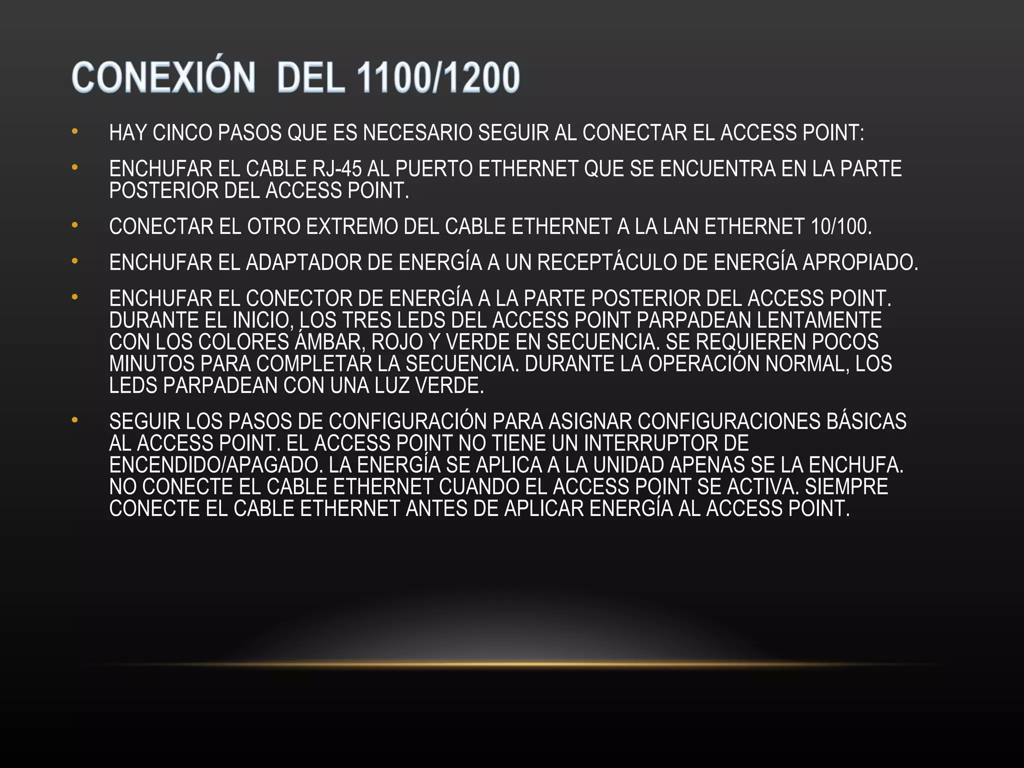 •   HAY CINCO PASOS QUE ES NECESARIO SEGUIR AL CONECTAR EL ACCESS POINT:
•   ENCHUFAR EL CABLE RJ-45 AL PUERTO ETHERNET QUE SE ENCUENTRA EN LA PARTE
    POSTERIOR DEL ACCESS POINT.
•   CONECTAR EL OTRO EXTREMO DEL CABLE ETHERNET A LA LAN ETHERNET 10/100.
•   ENCHUFAR EL ADAPTADOR DE ENERGÍA A UN RECEPTÁCULO DE ENERGÍA APROPIADO.
•   ENCHUFAR EL CONECTOR DE ENERGÍA A LA PARTE POSTERIOR DEL ACCESS POINT.
    DURANTE EL INICIO, LOS TRES LEDS DEL ACCESS POINT PARPADEAN LENTAMENTE
    CON LOS COLORES ÁMBAR, ROJO Y VERDE EN SECUENCIA. SE REQUIEREN POCOS
    MINUTOS PARA COMPLETAR LA SECUENCIA. DURANTE LA OPERACIÓN NORMAL, LOS
    LEDS PARPADEAN CON UNA LUZ VERDE.
•   SEGUIR LOS PASOS DE CONFIGURACIÓN PARA ASIGNAR CONFIGURACIONES BÁSICAS
    AL ACCESS POINT. EL ACCESS POINT NO TIENE UN INTERRUPTOR DE
    ENCENDIDO/APAGADO. LA ENERGÍA SE APLICA A LA UNIDAD APENAS SE LA ENCHUFA.
    NO CONECTE EL CABLE ETHERNET CUANDO EL ACCESS POINT SE ACTIVA. SIEMPRE
    CONECTE EL CABLE ETHERNET ANTES DE APLICAR ENERGÍA AL ACCESS POINT.
 