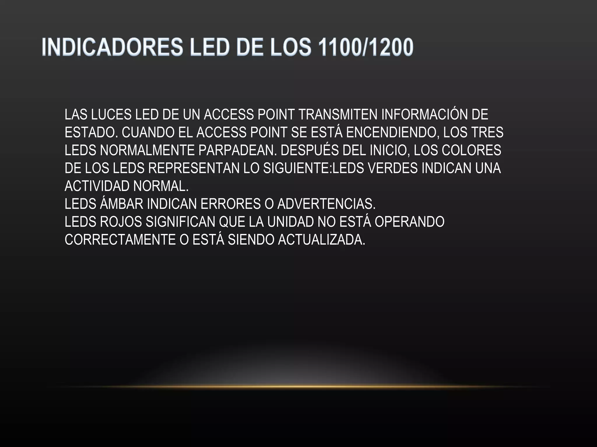 LAS LUCES LED DE UN ACCESS POINT TRANSMITEN INFORMACIÓN DE
ESTADO. CUANDO EL ACCESS POINT SE ESTÁ ENCENDIENDO, LOS TRES
LEDS NORMALMENTE PARPADEAN. DESPUÉS DEL INICIO, LOS COLORES
DE LOS LEDS REPRESENTAN LO SIGUIENTE:LEDS VERDES INDICAN UNA
ACTIVIDAD NORMAL.
LEDS ÁMBAR INDICAN ERRORES O ADVERTENCIAS.
LEDS ROJOS SIGNIFICAN QUE LA UNIDAD NO ESTÁ OPERANDO
CORRECTAMENTE O ESTÁ SIENDO ACTUALIZADA.
 