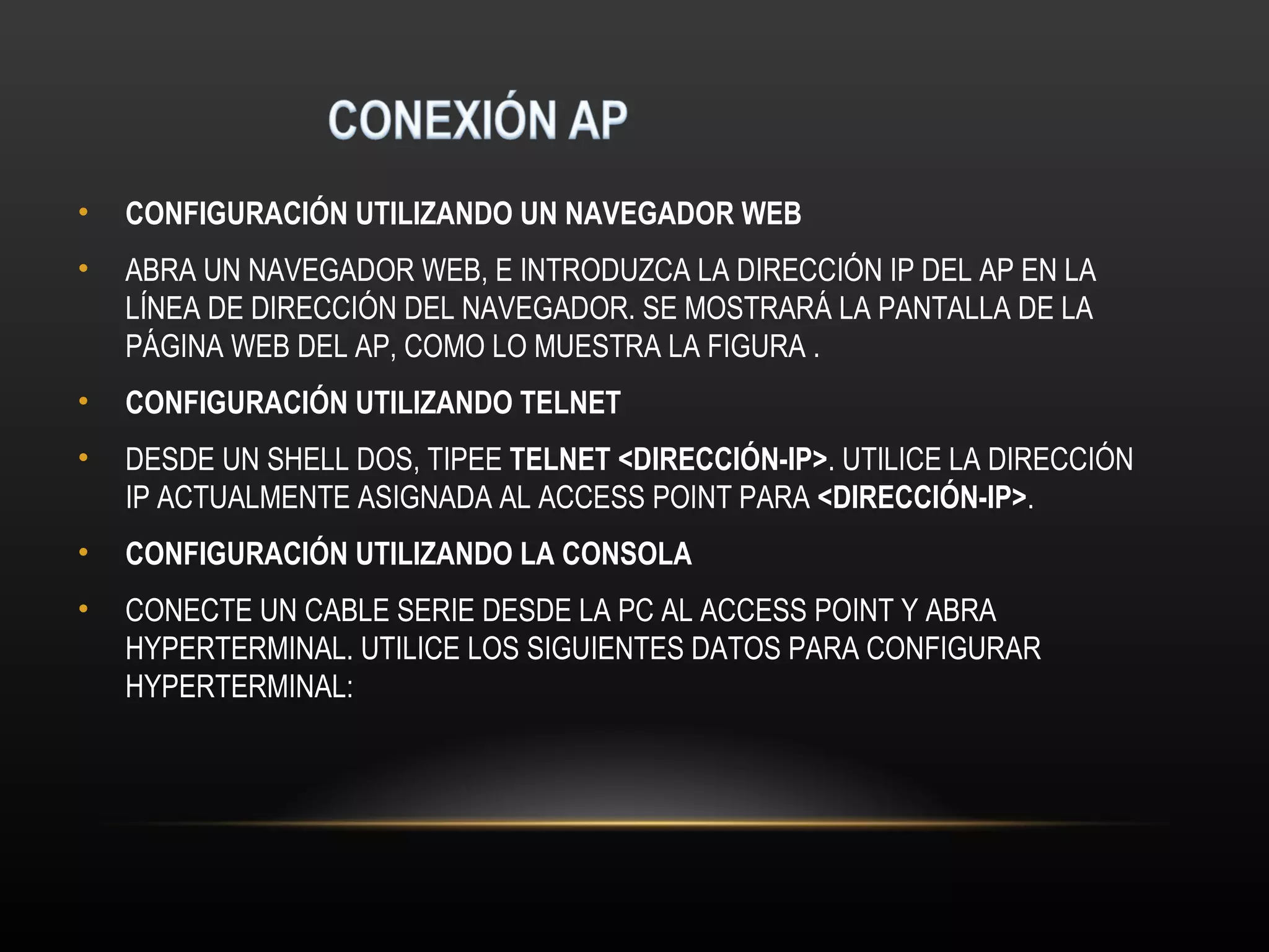 •   CONFIGURACIÓN UTILIZANDO UN NAVEGADOR WEB
•   ABRA UN NAVEGADOR WEB, E INTRODUZCA LA DIRECCIÓN IP DEL AP EN LA
    LÍNEA DE DIRECCIÓN DEL NAVEGADOR. SE MOSTRARÁ LA PANTALLA DE LA
    PÁGINA WEB DEL AP, COMO LO MUESTRA LA FIGURA .
•   CONFIGURACIÓN UTILIZANDO TELNET
•   DESDE UN SHELL DOS, TIPEE TELNET <DIRECCIÓN-IP>. UTILICE LA DIRECCIÓN
    IP ACTUALMENTE ASIGNADA AL ACCESS POINT PARA <DIRECCIÓN-IP>.
•   CONFIGURACIÓN UTILIZANDO LA CONSOLA
•   CONECTE UN CABLE SERIE DESDE LA PC AL ACCESS POINT Y ABRA
    HYPERTERMINAL. UTILICE LOS SIGUIENTES DATOS PARA CONFIGURAR
    HYPERTERMINAL:
 