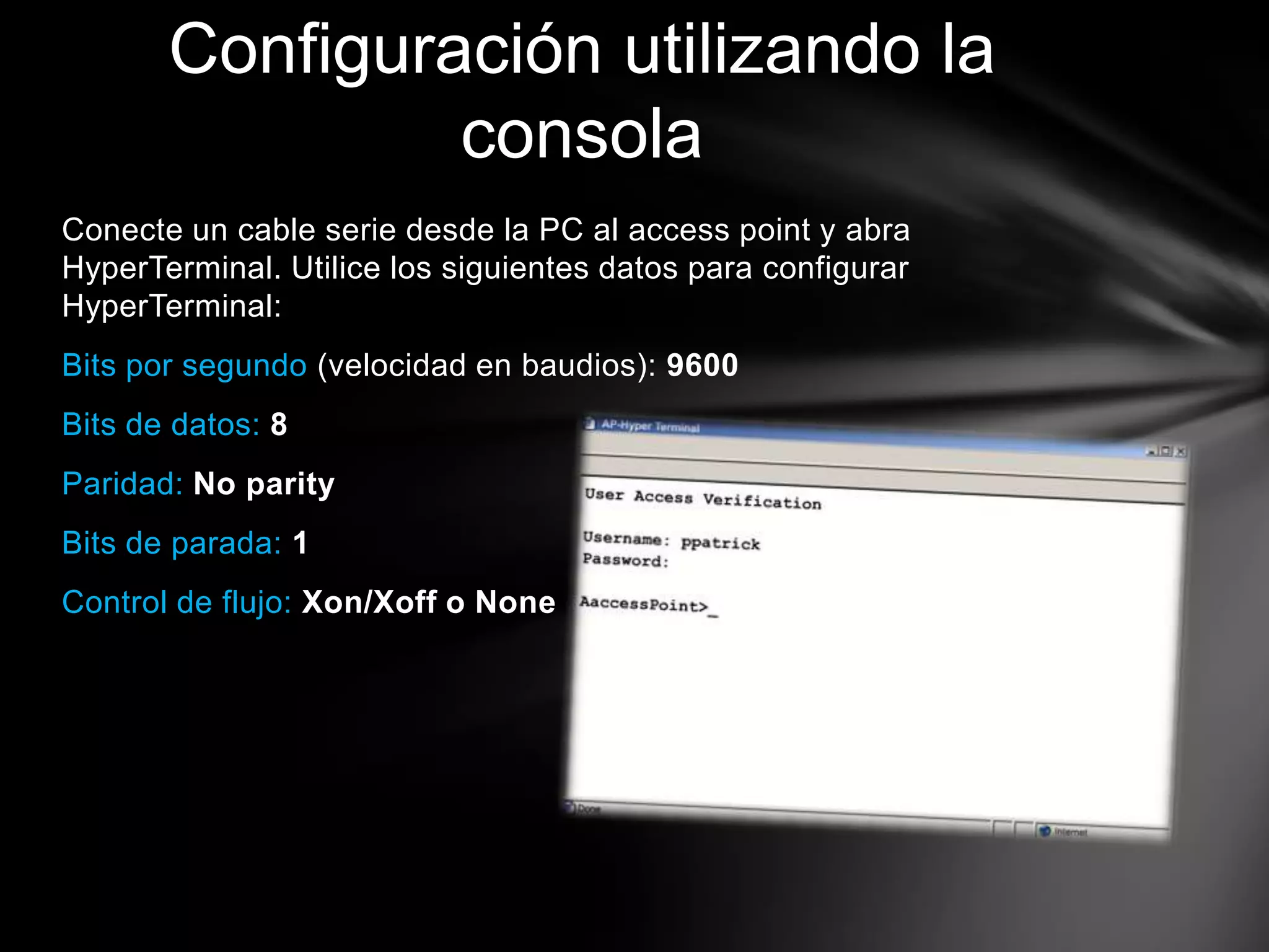 Conecte un cable serie desde la PC al access point y abra
HyperTerminal. Utilice los siguientes datos para configurar
HyperTerminal:
Bits por segundo (velocidad en baudios): 9600
Bits de datos: 8
Paridad: No parity
Bits de parada: 1
Control de flujo: Xon/Xoff o None
Configuración utilizando la
consola
 