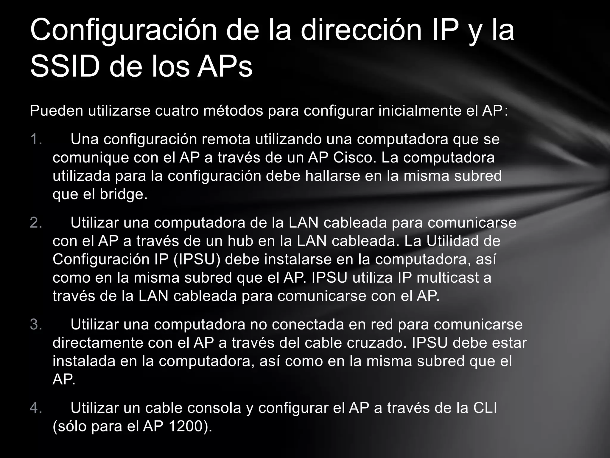 Pueden utilizarse cuatro métodos para configurar inicialmente el AP:
1. Una configuración remota utilizando una computadora que se
comunique con el AP a través de un AP Cisco. La computadora
utilizada para la configuración debe hallarse en la misma subred
que el bridge.
2. Utilizar una computadora de la LAN cableada para comunicarse
con el AP a través de un hub en la LAN cableada. La Utilidad de
Configuración IP (IPSU) debe instalarse en la computadora, así
como en la misma subred que el AP. IPSU utiliza IP multicast a
través de la LAN cableada para comunicarse con el AP.
3. Utilizar una computadora no conectada en red para comunicarse
directamente con el AP a través del cable cruzado. IPSU debe estar
instalada en la computadora, así como en la misma subred que el
AP.
4. Utilizar un cable consola y configurar el AP a través de la CLI
(sólo para el AP 1200).
Configuración de la dirección IP y la
SSID de los APs
 