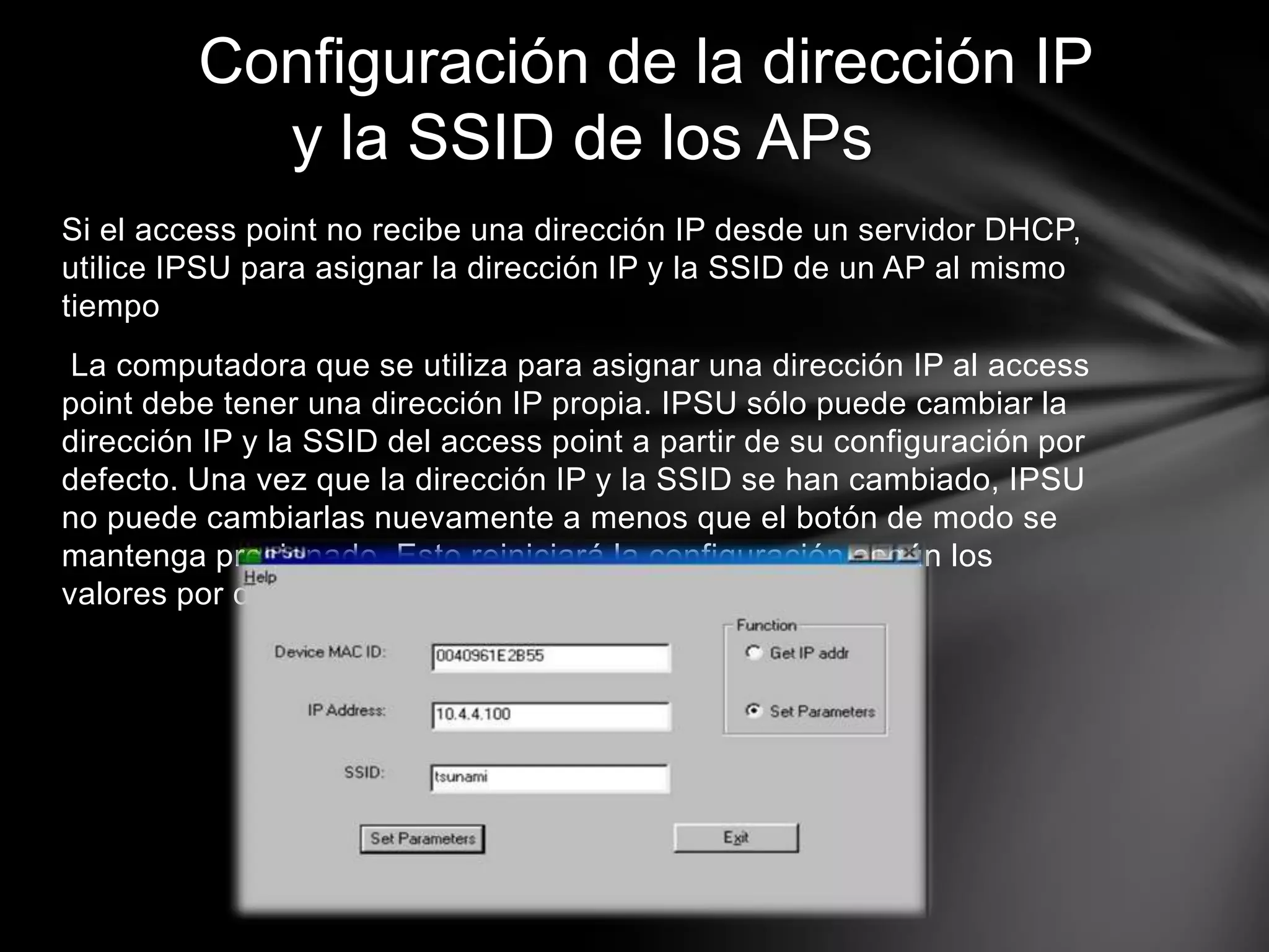 Si el access point no recibe una dirección IP desde un servidor DHCP,
utilice IPSU para asignar la dirección IP y la SSID de un AP al mismo
tiempo
La computadora que se utiliza para asignar una dirección IP al access
point debe tener una dirección IP propia. IPSU sólo puede cambiar la
dirección IP y la SSID del access point a partir de su configuración por
defecto. Una vez que la dirección IP y la SSID se han cambiado, IPSU
no puede cambiarlas nuevamente a menos que el botón de modo se
mantenga presionado. Esto reiniciará la configuración según los
valores por defecto de fábrica.
Configuración de la dirección IP
y la SSID de los APs
 