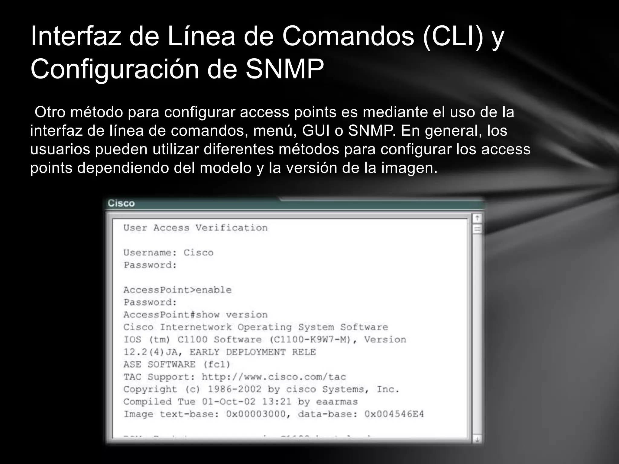 Otro método para configurar access points es mediante el uso de la
interfaz de línea de comandos, menú, GUI o SNMP. En general, los
usuarios pueden utilizar diferentes métodos para configurar los access
points dependiendo del modelo y la versión de la imagen.
Interfaz de Línea de Comandos (CLI) y
Configuración de SNMP
 