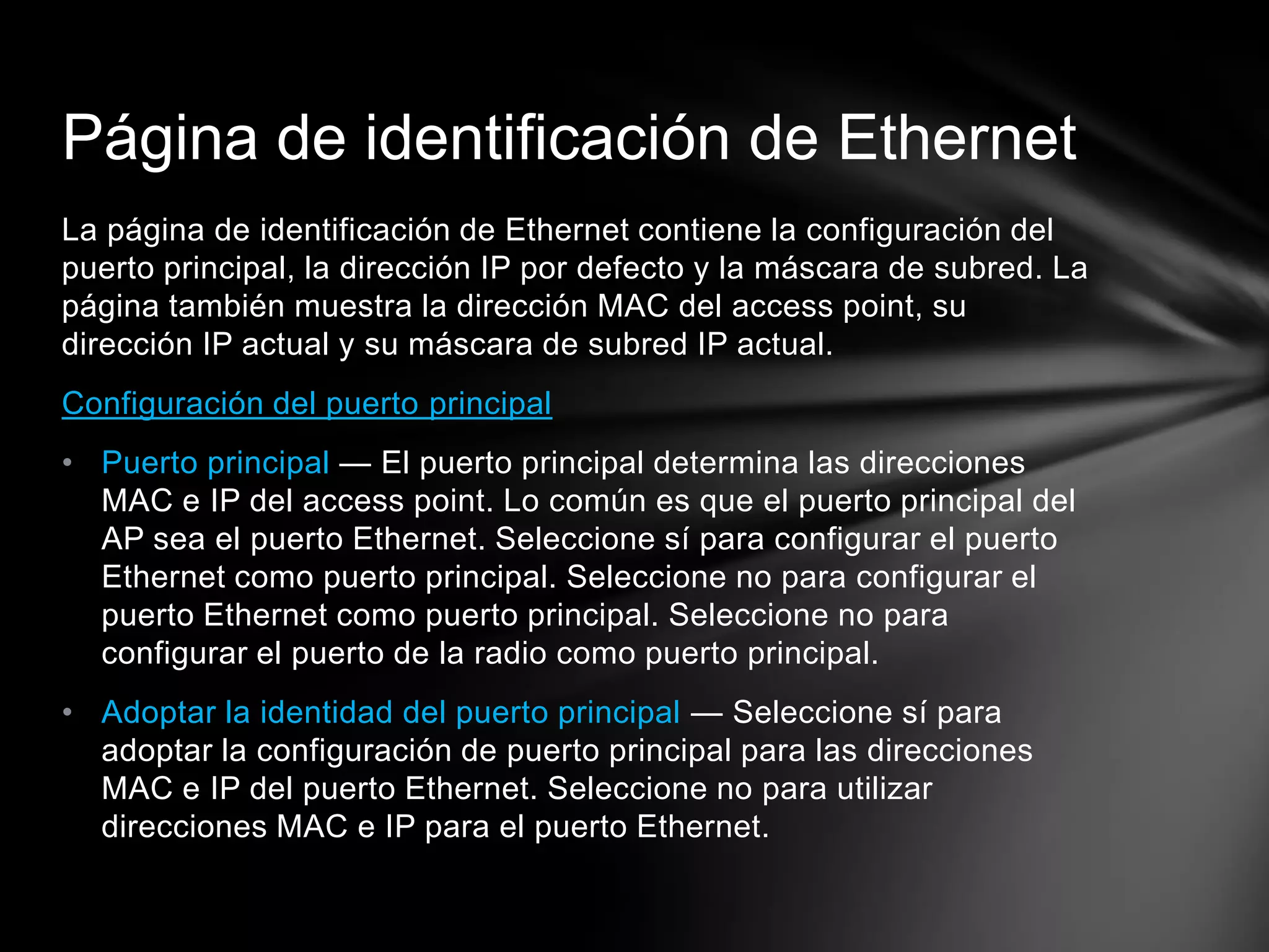 La página de identificación de Ethernet contiene la configuración del
puerto principal, la dirección IP por defecto y la máscara de subred. La
página también muestra la dirección MAC del access point, su
dirección IP actual y su máscara de subred IP actual.
Configuración del puerto principal
• Puerto principal — El puerto principal determina las direcciones
MAC e IP del access point. Lo común es que el puerto principal del
AP sea el puerto Ethernet. Seleccione sí para configurar el puerto
Ethernet como puerto principal. Seleccione no para configurar el
puerto Ethernet como puerto principal. Seleccione no para
configurar el puerto de la radio como puerto principal.
• Adoptar la identidad del puerto principal — Seleccione sí para
adoptar la configuración de puerto principal para las direcciones
MAC e IP del puerto Ethernet. Seleccione no para utilizar
direcciones MAC e IP para el puerto Ethernet.
Página de identificación de Ethernet
 