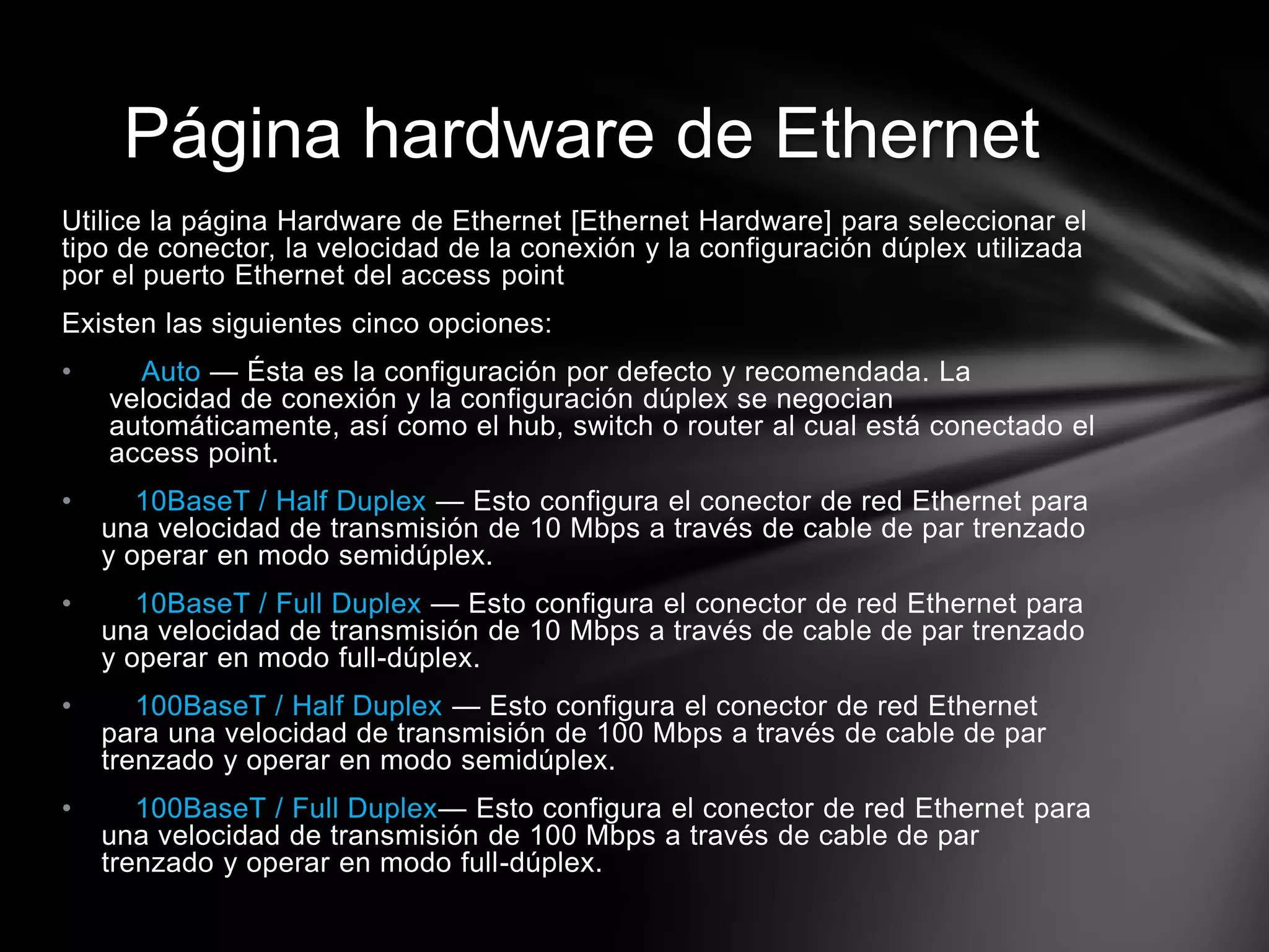 Página hardware de Ethernet
Utilice la página Hardware de Ethernet [Ethernet Hardware] para seleccionar el
tipo de conector, la velocidad de la conexión y la configuración dúplex utilizada
por el puerto Ethernet del access point
Existen las siguientes cinco opciones:
• Auto — Ésta es la configuración por defecto y recomendada. La
velocidad de conexión y la configuración dúplex se negocian
automáticamente, así como el hub, switch o router al cual está conectado el
access point.
• 10BaseT / Half Duplex — Esto configura el conector de red Ethernet para
una velocidad de transmisión de 10 Mbps a través de cable de par trenzado
y operar en modo semidúplex.
• 10BaseT / Full Duplex — Esto configura el conector de red Ethernet para
una velocidad de transmisión de 10 Mbps a través de cable de par trenzado
y operar en modo full-dúplex.
• 100BaseT / Half Duplex — Esto configura el conector de red Ethernet
para una velocidad de transmisión de 100 Mbps a través de cable de par
trenzado y operar en modo semidúplex.
• 100BaseT / Full Duplex— Esto configura el conector de red Ethernet para
una velocidad de transmisión de 100 Mbps a través de cable de par
trenzado y operar en modo full-dúplex.
 